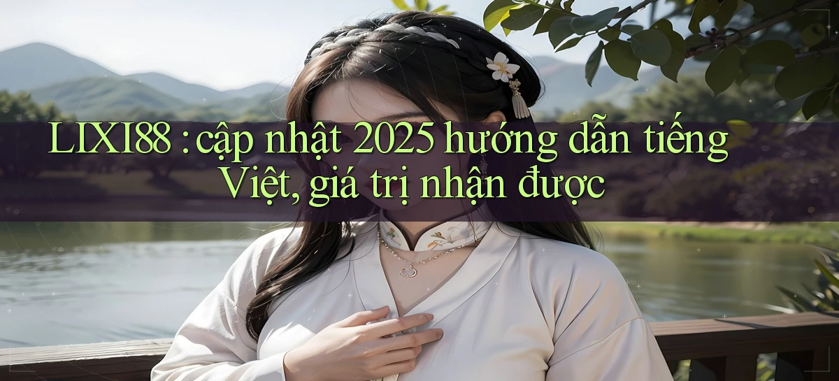 LIXI88 cập nhật 2025 hướng dẫn tiếng Việt, giá trị nhận được