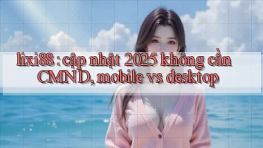 lixi88 cập nhật 2025 không cần CMND, mobile vs desktop