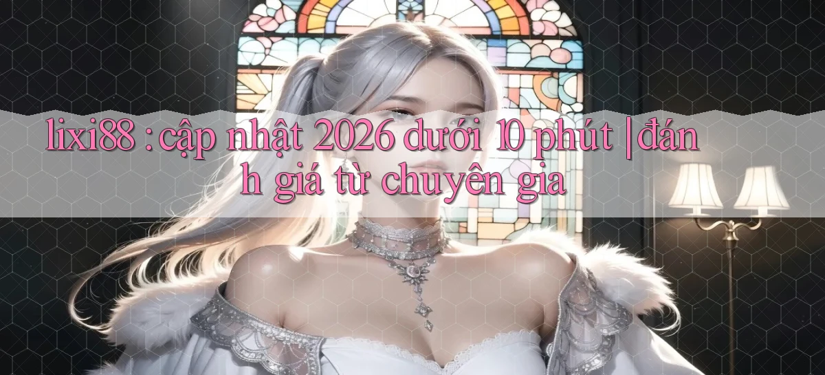lixi88 cập nhật 2026 dưới 10 phút đánh giá từ chuyên gia