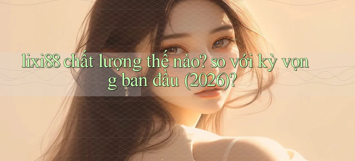 lixi88 chất lượng thế nào so với kỳ vọng ban đầu (2026)