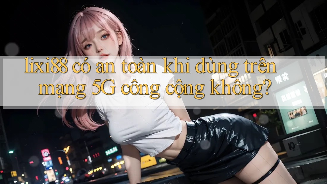 lixi88 có an toàn khi dùng trên mạng 5G công cộng không? lixi88 có an toàn khi dùng trên mạng 5G công cộng không?