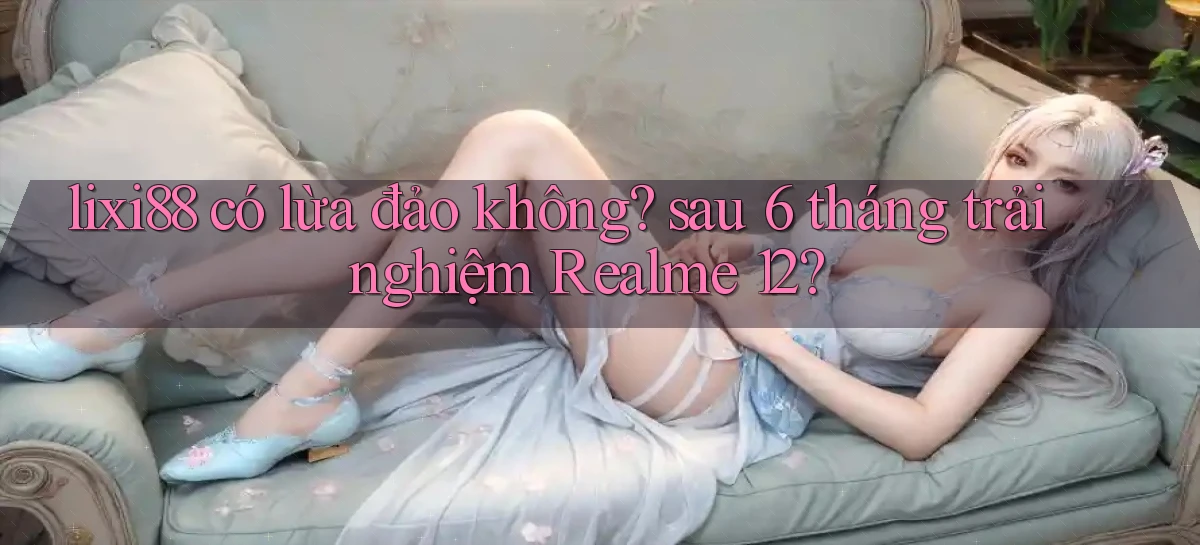 lixi88 có lừa đảo không sau 6 tháng trải nghiệm Realme 12