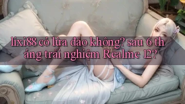 lixi88 có lừa đảo không sau 6 tháng trải nghiệm Realme 12