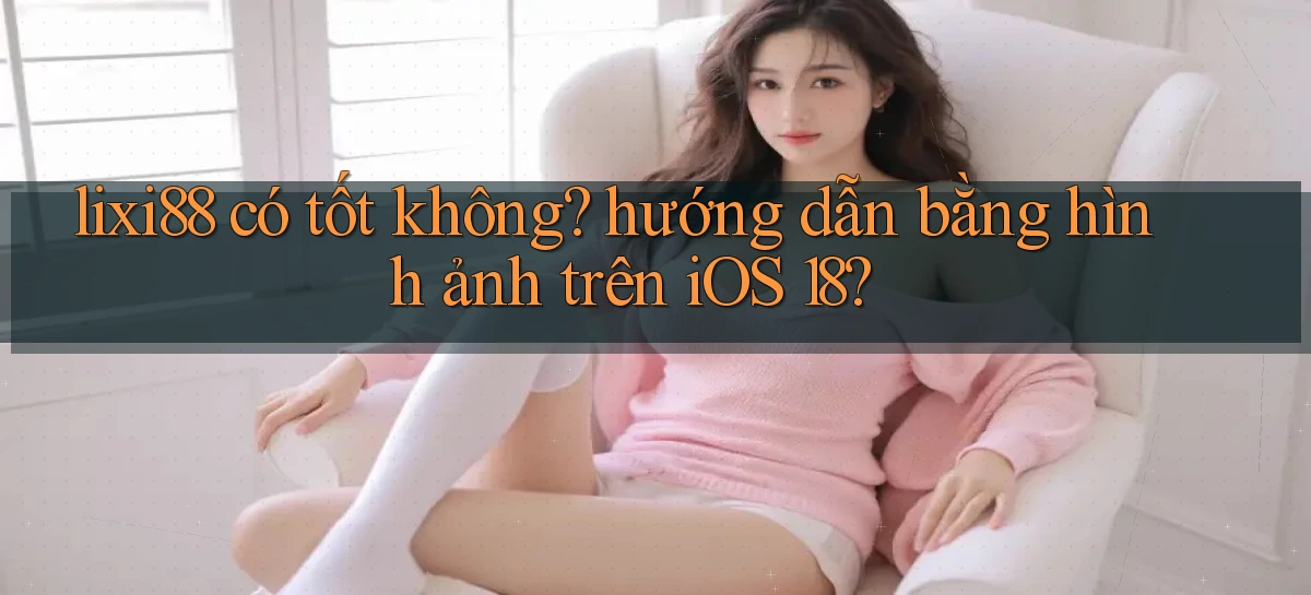 lixi88 có tốt không hướng dẫn bằng hình ảnh trên iOS 18