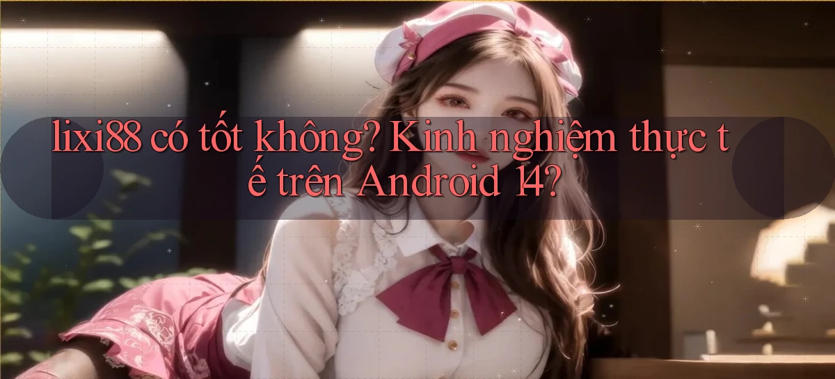 lixi88 có tốt không kinh nghiệm thực tế trên Android 14