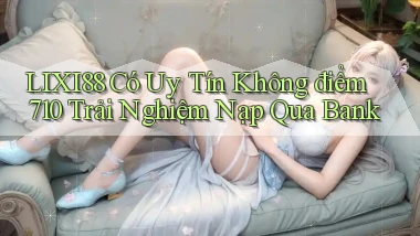 Lixi88 có uy tín không điểm 710   trải nghiệm nạp qua bank