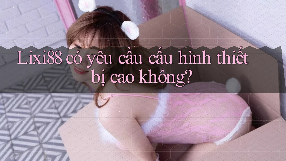 Lixi88 có yêu cầu cấu hình thiết bị cao không? Lixi88 có yêu cầu cấu hình thiết bị cao không?