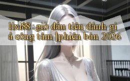 lixi88 giờ đầu tiên đánh giá công tâm phiên bản 2026
