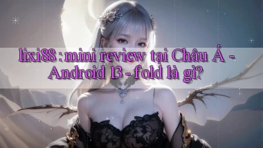 lixi88 mini review tại Châu Á   Android 13   fold là gì