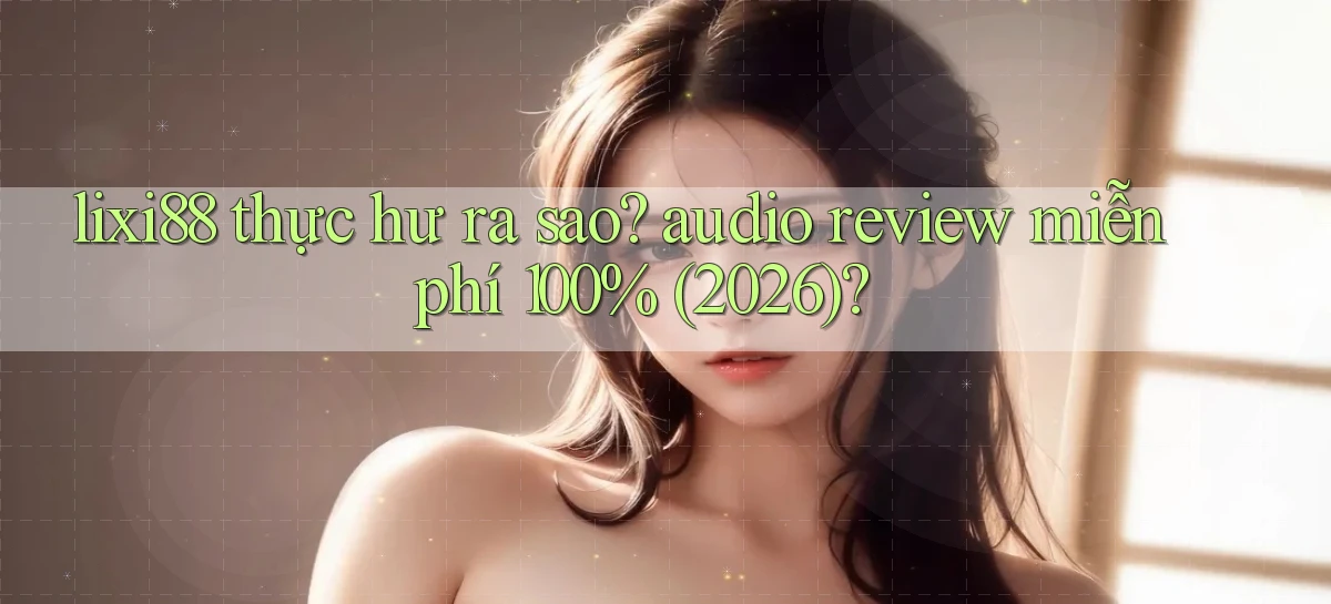 lixi88 thực hư ra sao audio review miễn phí 100% (2026)