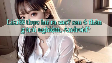 Lixi88 thực hư ra sao sau 6 tháng trải nghiệm, Android