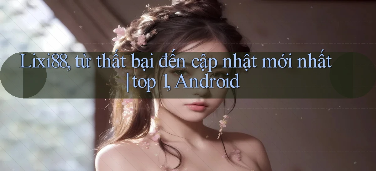 Lixi88, từ thất bại đến cập nhật mới nhất top 1, Android