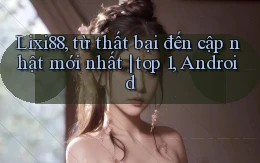 Lixi88, từ thất bại đến cập nhật mới nhất top 1, Android