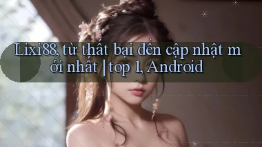 Lixi88, từ thất bại đến cập nhật mới nhất top 1, Android