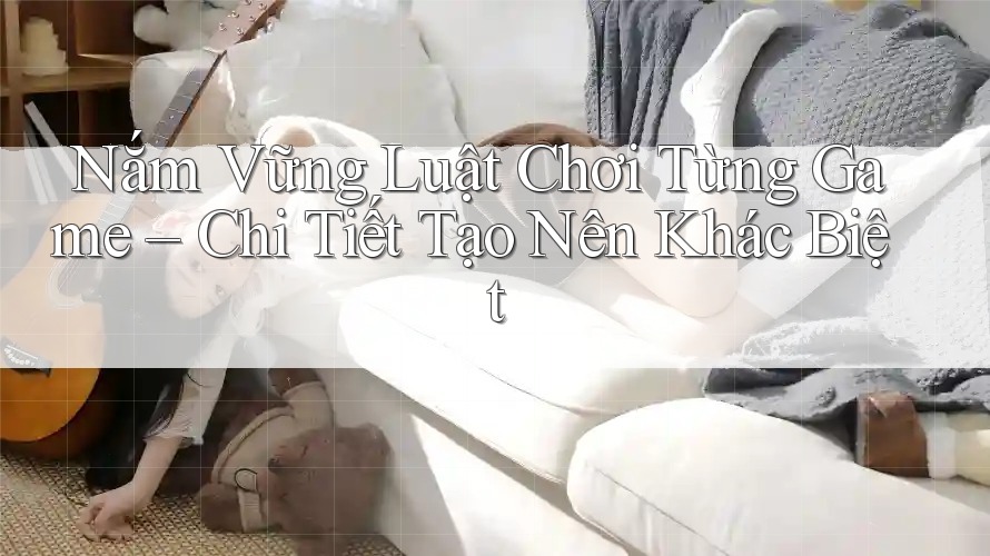 Nắm Vững Luật Chơi Từng Game – Chi Tiết Tạo Nên Khác Biệt Nắm Vững Luật Chơi Từng Game – Chi Tiết Tạo Nên Khác Biệt