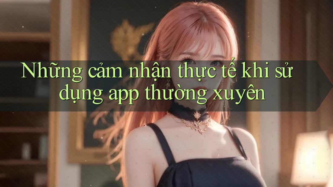 Những cảm nhận thực tế khi sử dụng app thường xuyên Những cảm nhận thực tế khi sử dụng app thường xuyên