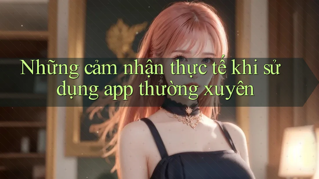Những cảm nhận thực tế khi sử dụng app thường xuyên Những cảm nhận thực tế khi sử dụng app thường xuyên