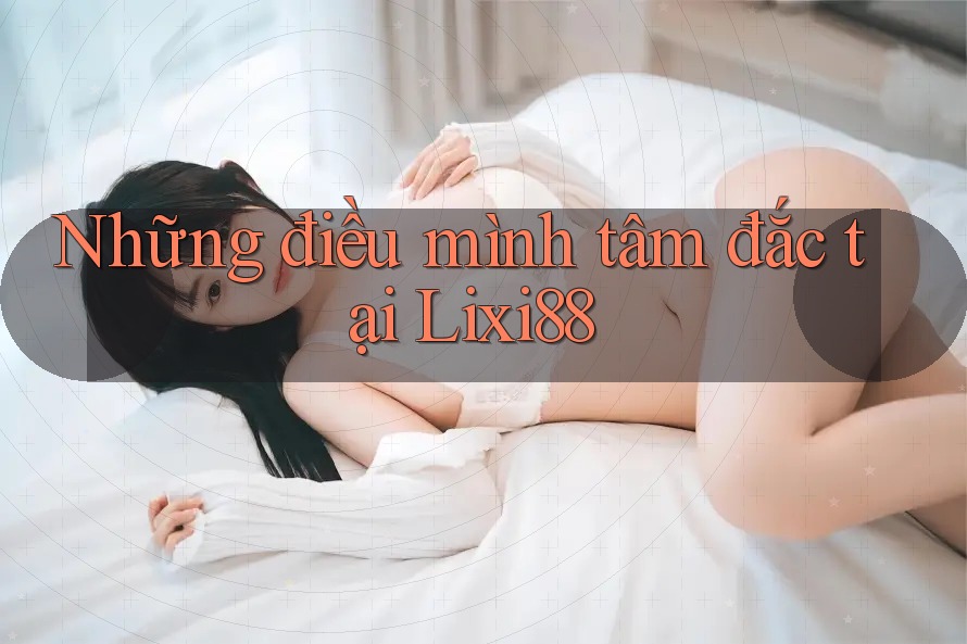 Những điều mình tâm đắc tại Lixi88 Những điều mình tâm đắc tại Lixi88