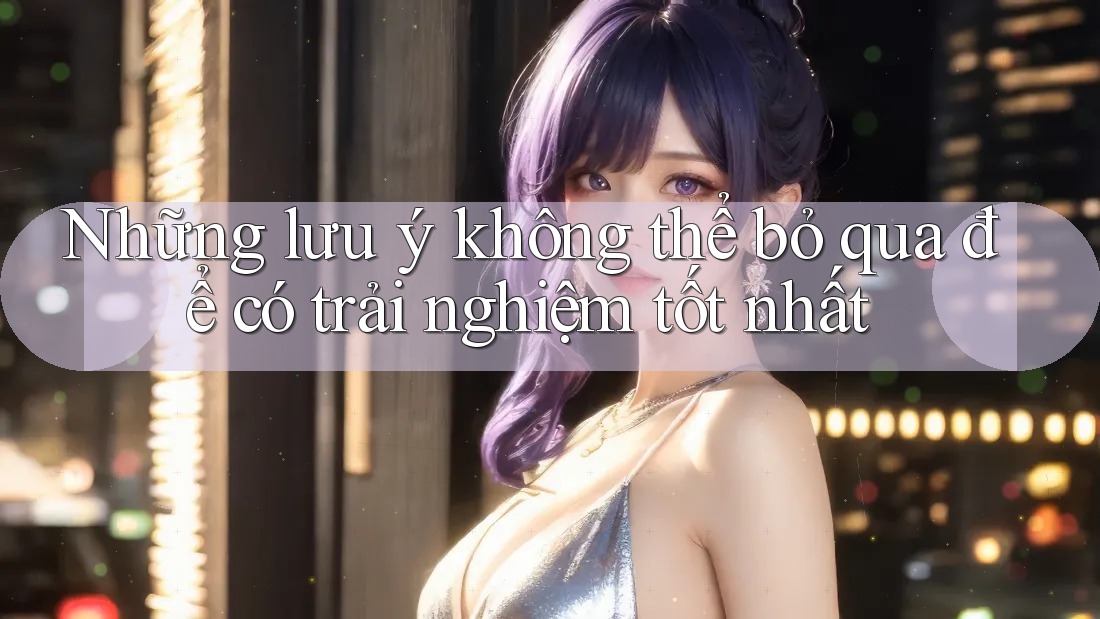 Những lưu ý không thể bỏ qua để có trải nghiệm tốt nhất Những lưu ý không thể bỏ qua để có trải nghiệm tốt nhất