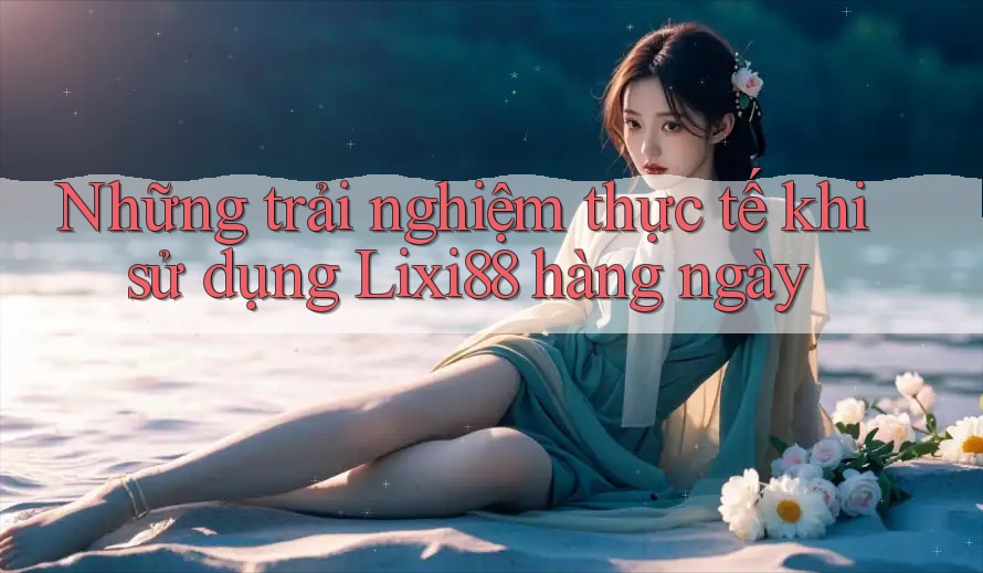 Những trải nghiệm thực tế khi sử dụng Lixi88 hàng ngày