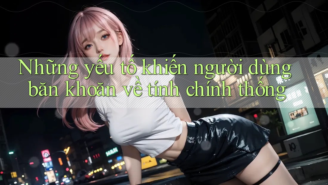 Những yếu tố khiến người dùng băn khoăn về tính chính thống Những yếu tố khiến người dùng băn khoăn về tính chính thống
