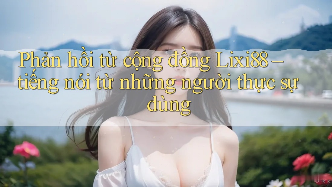 Phản hồi từ cộng đồng Lixi88 – tiếng nói từ những người thực sự dùng Phản hồi từ cộng đồng Lixi88 – tiếng nói từ những người thực sự dùng