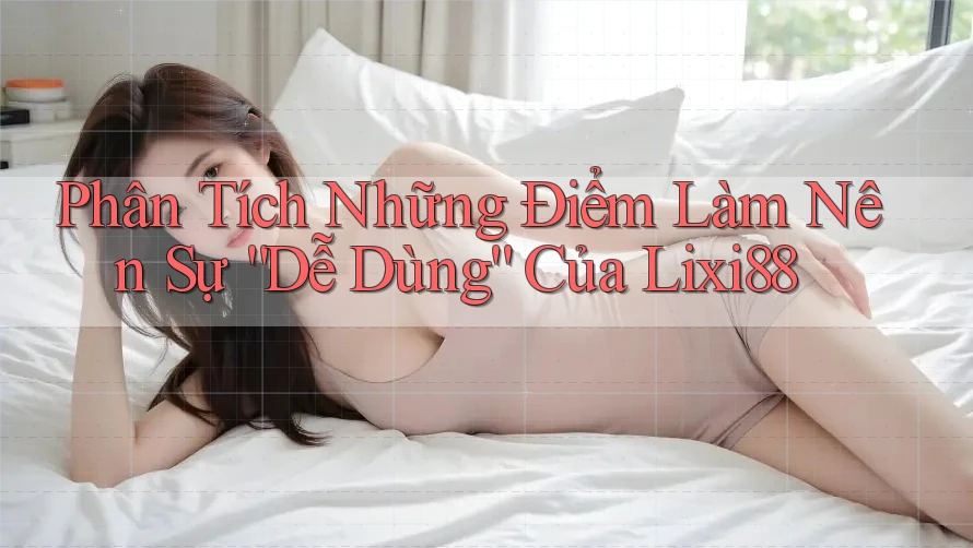 Phân Tích Những Điểm Làm Nên Sự “Dễ Dùng” Của Lixi88
