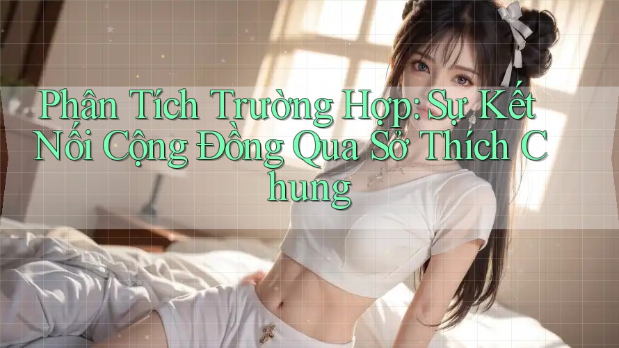 Phân Tích Trường Hợp: Sự Kết Nối Cộng Đồng Qua Sở Thích Chung Phân Tích Trường Hợp: Sự Kết Nối Cộng Đồng Qua Sở Thích Chung
