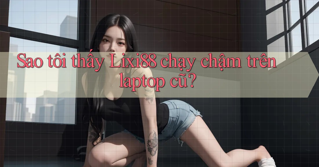 Sao tôi thấy Lixi88 chạy chậm trên laptop cũ?