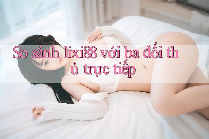 So sánh lixi88 với ba đối thủ trực tiếp So sánh lixi88 với ba đối thủ trực tiếp