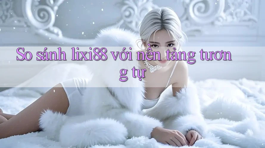 So sánh lixi88 với nền tảng tương tự