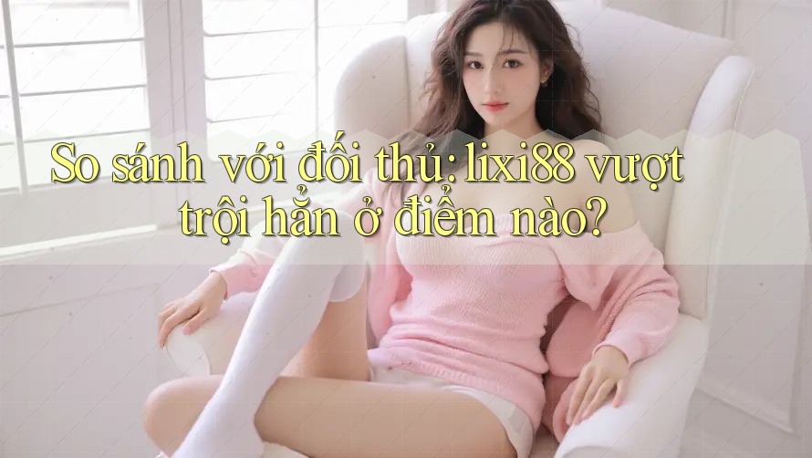 So sánh với đối thủ: lixi88 vượt trội hẳn ở điểm nào? So sánh với đối thủ: lixi88 vượt trội hẳn ở điểm nào?