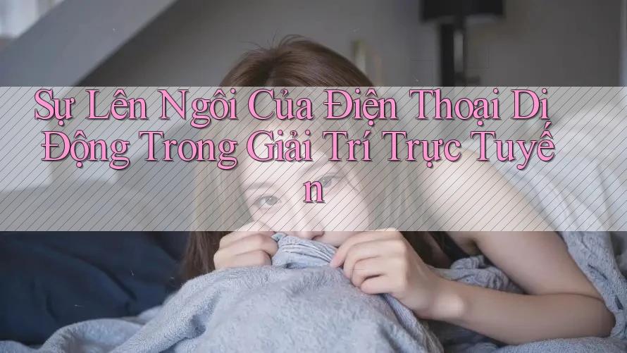 Sự Lên Ngôi Của Điện Thoại Di Động Trong Giải Trí Trực Tuyến