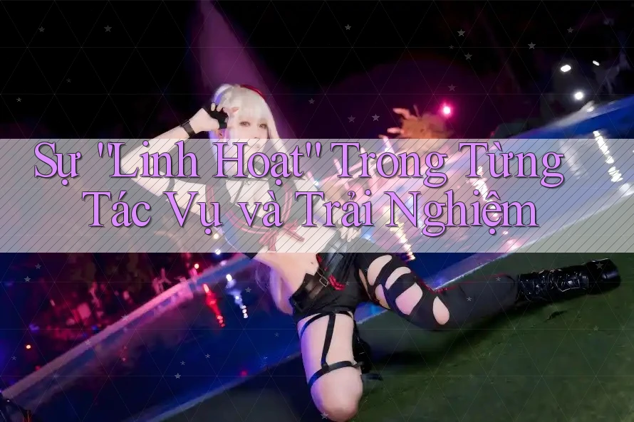 Sự “Linh Hoạt” Trong Từng Tác Vụ và Trải Nghiệm Sự “Linh Hoạt” Trong Từng Tác Vụ và Trải Nghiệm