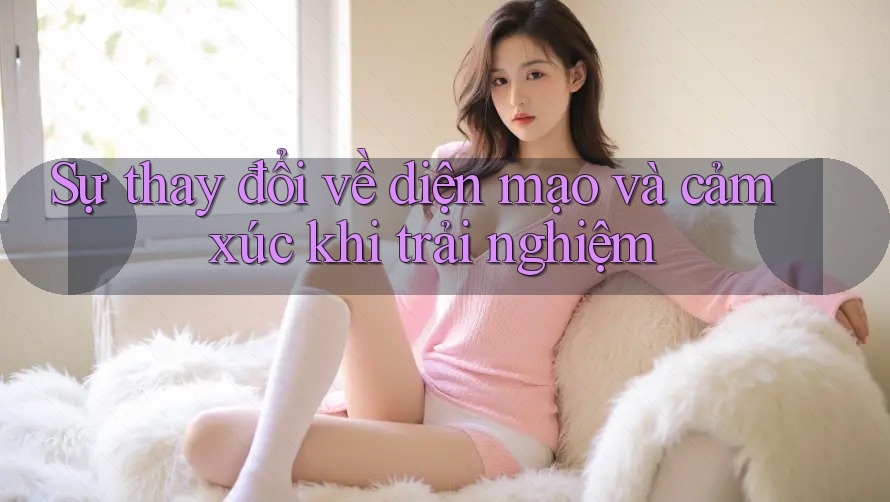 Sự thay đổi về diện mạo và cảm xúc khi trải nghiệm Sự thay đổi về diện mạo và cảm xúc khi trải nghiệm
