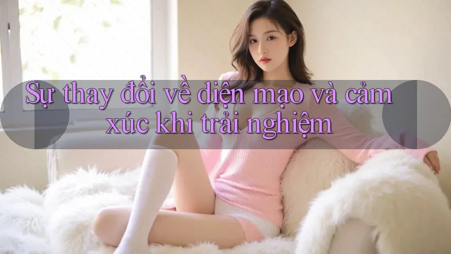 Sự thay đổi về diện mạo và cảm xúc khi trải nghiệm Sự thay đổi về diện mạo và cảm xúc khi trải nghiệm
