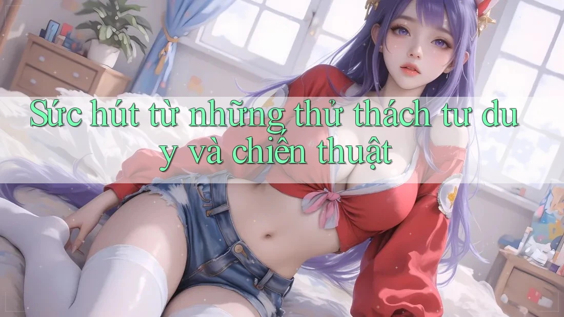 Sức hút từ những thử thách tư duy và chiến thuật Sức hút từ những thử thách tư duy và chiến thuật
