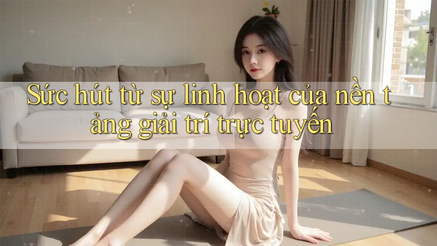 Sức hút từ sự linh hoạt của nền tảng giải trí trực tuyến Sức hút từ sự linh hoạt của nền tảng giải trí trực tuyến