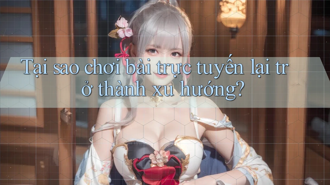 Tại sao chơi bài trực tuyến lại trở thành xu hướng?