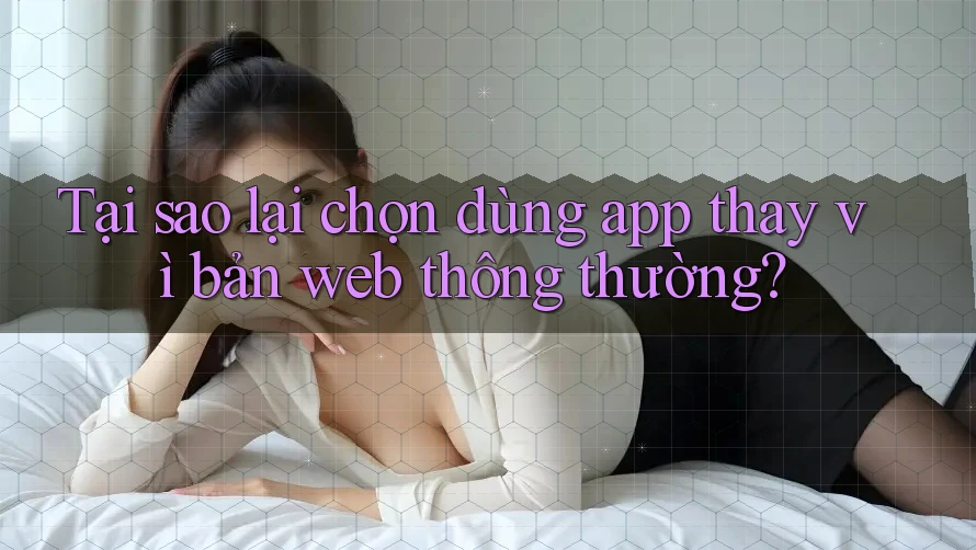 Tại sao lại chọn dùng app thay vì bản web thông thường? Tại sao lại chọn dùng app thay vì bản web thông thường?
