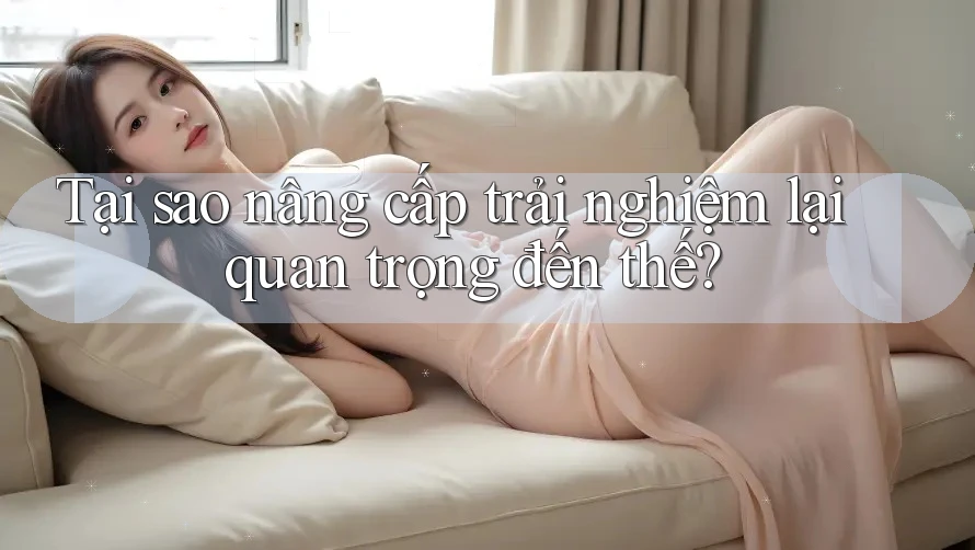 Tại sao nâng cấp trải nghiệm lại quan trọng đến thế? Tại sao nâng cấp trải nghiệm lại quan trọng đến thế?