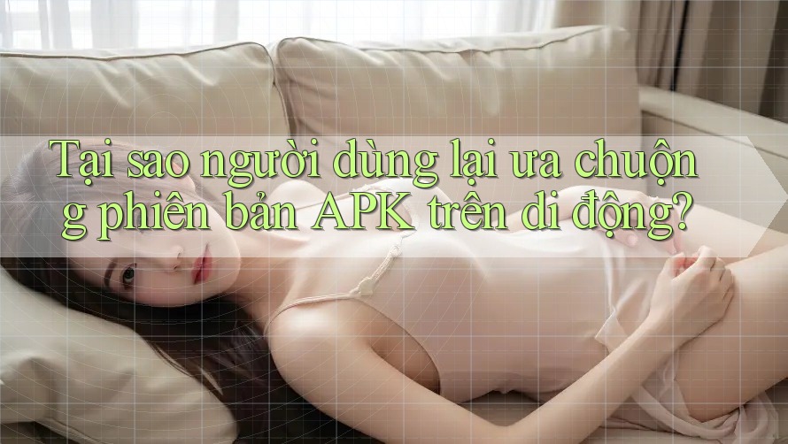 Tại sao người dùng lại ưa chuộng phiên bản APK trên di động? Tại sao người dùng lại ưa chuộng phiên bản APK trên di động?