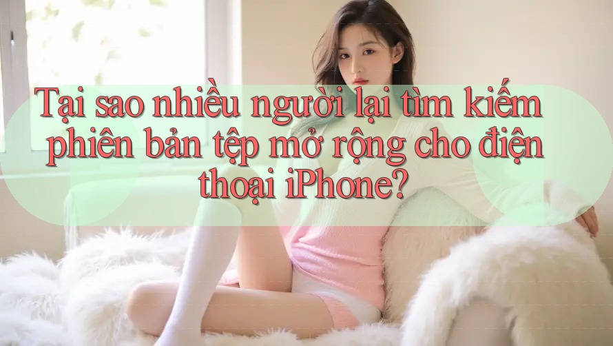 Tại sao nhiều người lại tìm kiếm phiên bản tệp mở rộng cho điện thoại iPhone? Tại sao nhiều người lại tìm kiếm phiên bản tệp mở rộng cho điện thoại iPhone?