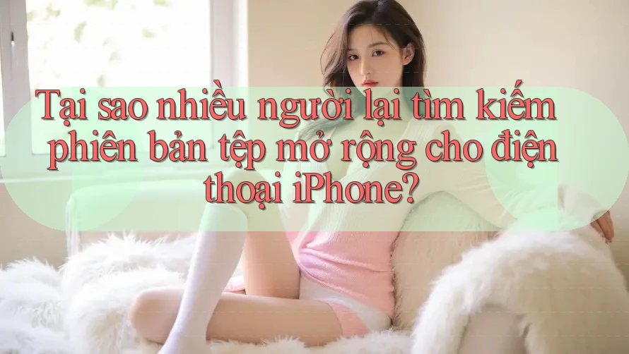 Tại sao nhiều người lại tìm kiếm phiên bản tệp mở rộng cho điện thoại iPhone? Tại sao nhiều người lại tìm kiếm phiên bản tệp mở rộng cho điện thoại iPhone?