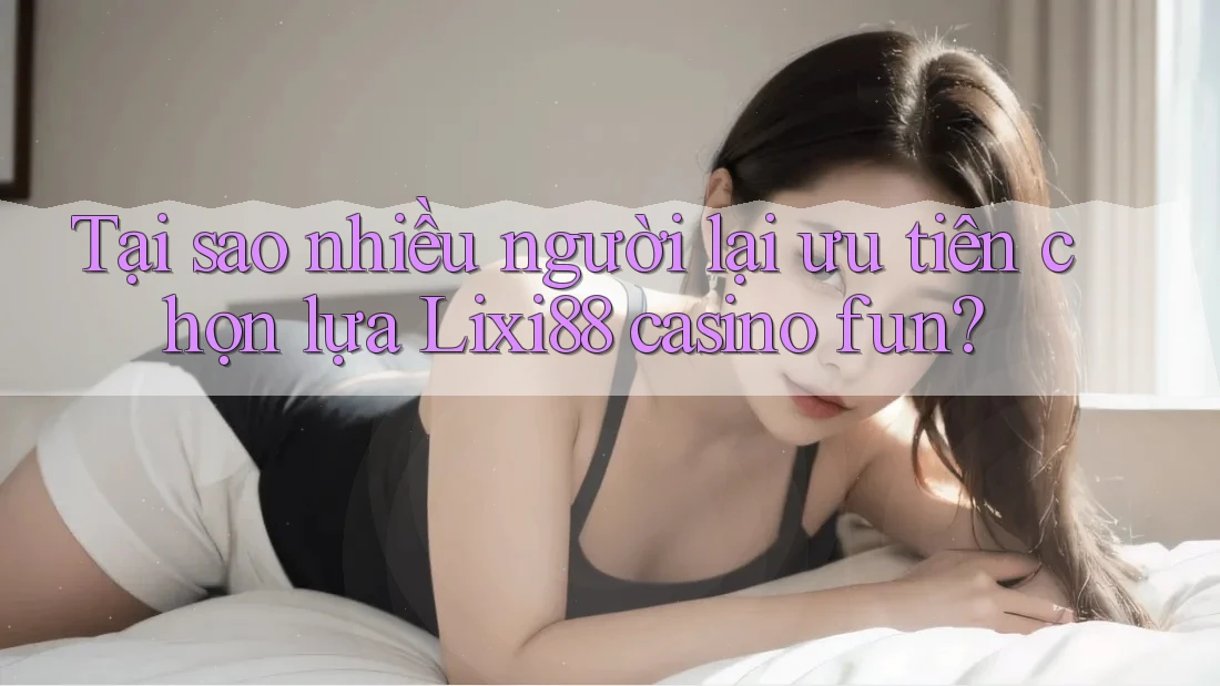 Tại sao nhiều người lại ưu tiên chọn lựa Lixi88 casino fun? Tại sao nhiều người lại ưu tiên chọn lựa Lixi88 casino fun?