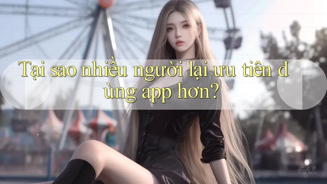 Tại sao nhiều người lại ưu tiên dùng app hơn? Tại sao nhiều người lại ưu tiên dùng app hơn?