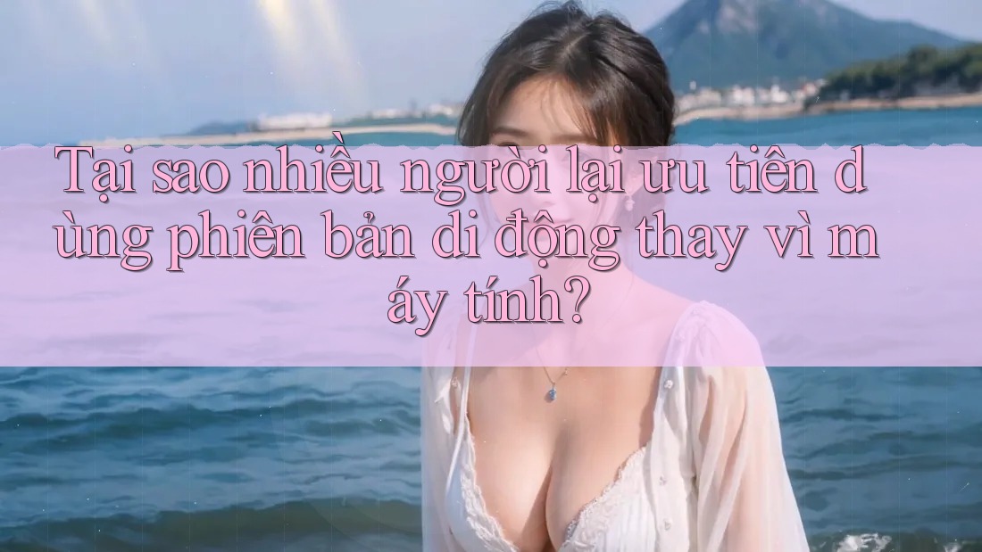 Tại sao nhiều người lại ưu tiên dùng phiên bản di động thay vì máy tính?