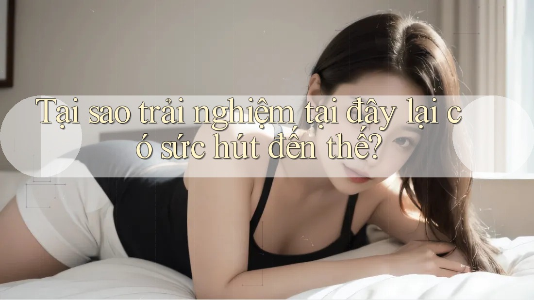 Tại sao trải nghiệm tại đây lại có sức hút đến thế?
