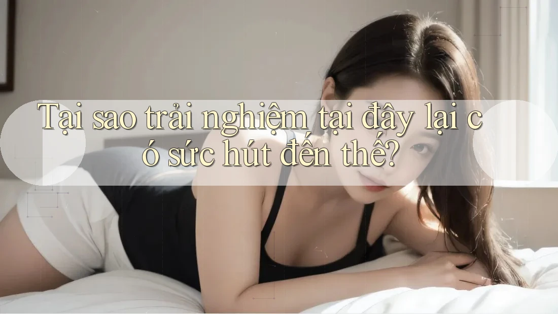 Tại sao trải nghiệm tại đây lại có sức hút đến thế?