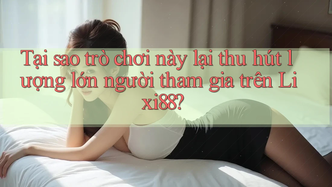 Tại sao trò chơi này lại thu hút lượng lớn người tham gia trên Lixi88?